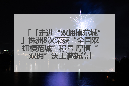 「走进“双拥模范城”」株洲8次荣获“全国双拥模范城”称号 厚植“双拥”沃土谱新篇