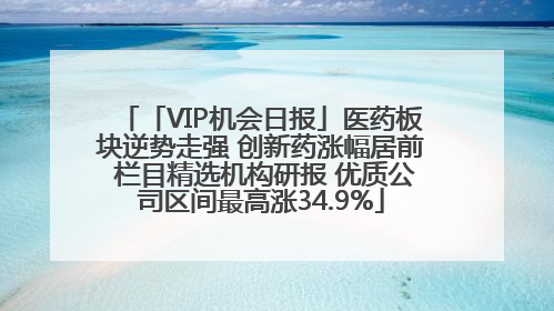 「VIP机会日报」医药板块逆势走强 创新药涨幅居前 栏目精选机构研报 优质公司区间最高涨34.9%