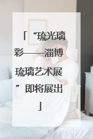 “琉光璃彩——淄博琉璃艺术展”即将展出