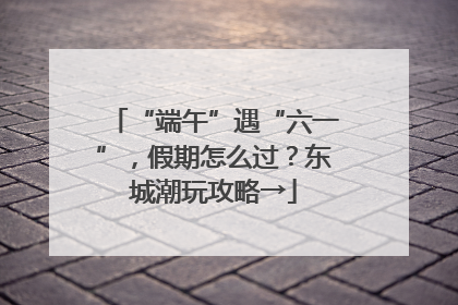 “端午”遇“六一”，假期怎么过？东城潮玩攻略→
