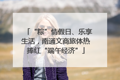 “粽”情假日、乐享生活，南通文商旅体热捧红“端午经济”