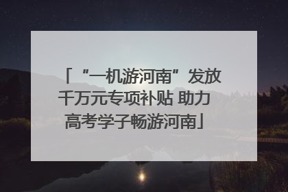 “一机游河南”发放千万元专项补贴 助力高考学子畅游河南