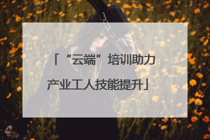“云端”培训助力产业工人技能提升