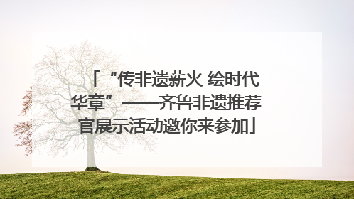 “传非遗薪火 绘时代华章”——齐鲁非遗推荐官展示活动邀你来参加