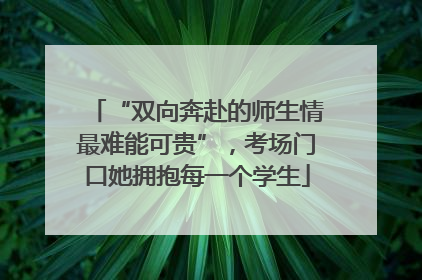 “双向奔赴的师生情最难能可贵”，考场门口她拥抱每一个学生