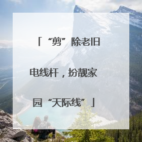 “剪”除老旧电线杆，扮靓家园“天际线”