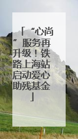 “心尚”服务再升级！铁路上海站启动爱心助残基金