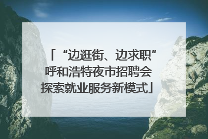 “边逛街、边求职” 呼和浩特夜市招聘会探索就业服务新模式