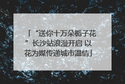 “送你十万朵栀子花”长沙站浪漫开启 以花为媒传递城市温情