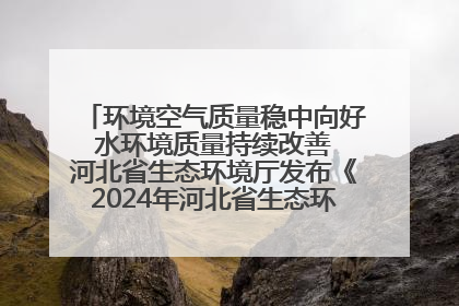 环境空气质量稳中向好 水环境质量持续改善 河北省生态环境厅发布《2024年河北省生态环境状况公报》