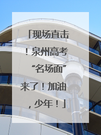 现场直击！泉州高考“名场面”来了！加油，少年！