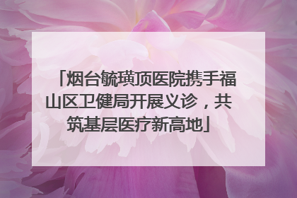 烟台毓璜顶医院携手福山区卫健局开展义诊，共筑基层医疗新高地