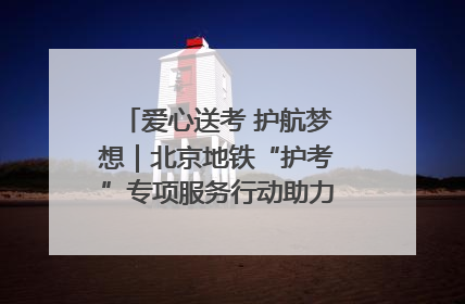 爱心送考 护航梦想｜北京地铁“护考”专项服务行动助力考生无忧赴考