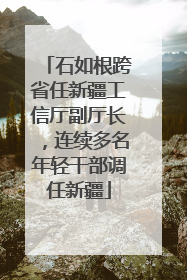石如根跨省任新疆工信厅副厅长，连续多名年轻干部调任新疆