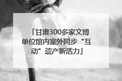 甘肃300多家文博单位馆内室外同步“互动”遗产新活力
