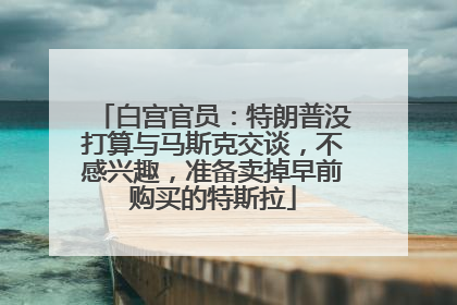 白宫官员：特朗普没打算与马斯克交谈，不感兴趣，准备卖掉早前购买的特斯拉