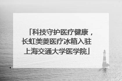 科技守护医疗健康，长虹美菱医疗冰箱入驻上海交通大学医学院