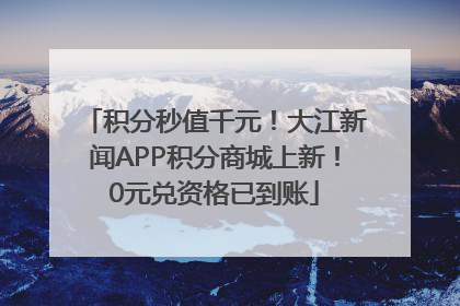 积分秒值千元！大江新闻APP积分商城上新！0元兑资格已到账