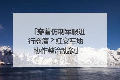 穿着仿制军服进行商演？红安军地协作整治乱象