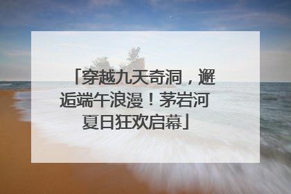 穿越九天奇洞，邂逅端午浪漫！茅岩河夏日狂欢启幕