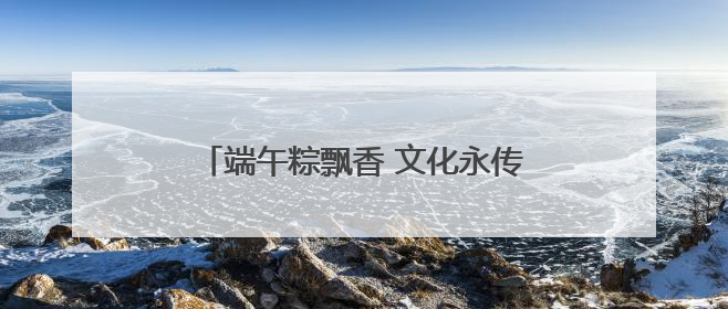 端午粽飘香 文化永传承 我市各地举办多彩文化活动共庆传统佳节