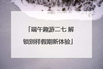 端午趣游二七 解锁别样假期新体验