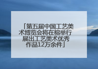 第五届中国工艺美术博览会将在榕举行 展出工艺美术优秀作品12万余件