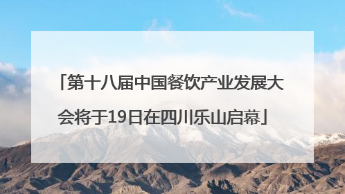 第十八届中国餐饮产业发展大会将于19日在四川乐山启幕