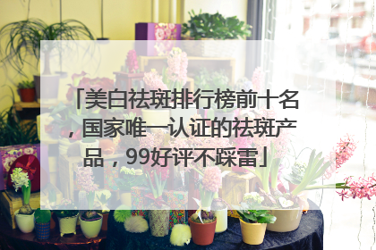 美白祛斑排行榜前十名，国家唯一认证的祛斑产品，99好评不踩雷