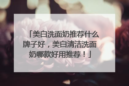 美白洗面奶推荐什么牌子好，美白清洁洗面奶哪款好用推荐！