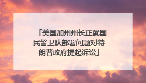美国加州州长正就国民警卫队部署问题对特朗普政府提起诉讼