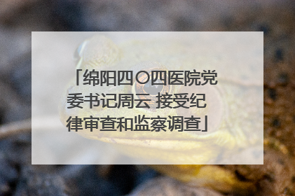 绵阳四〇四医院党委书记周云 接受纪律审查和监察调查
