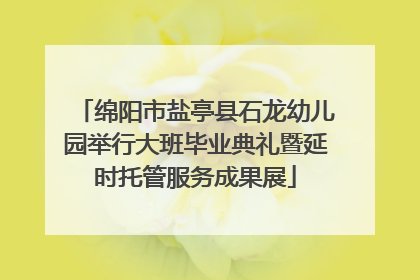 绵阳市盐亭县石龙幼儿园举行大班毕业典礼暨延时托管服务成果展