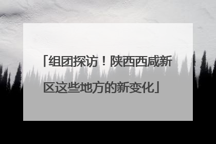 组团探访！陕西西咸新区这些地方的新变化