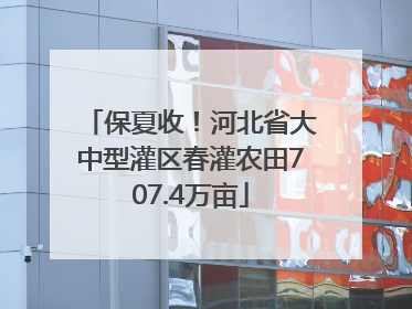 保夏收！河北省大中型灌区春灌农田707.4万亩
