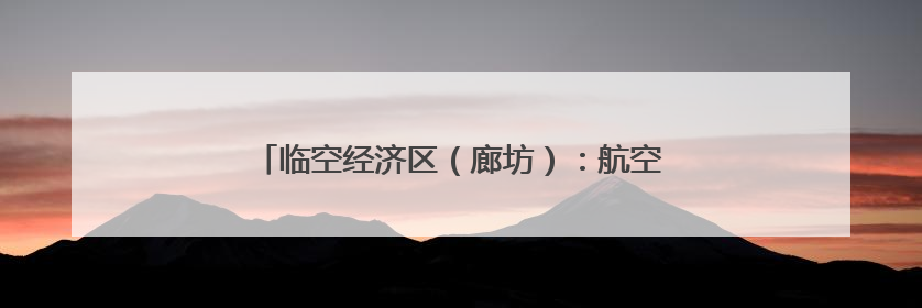 临空经济区（廊坊）：航空培训赋能临空经济新发展