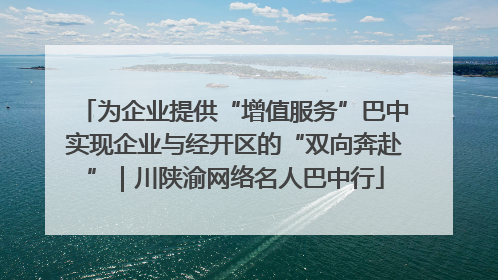 为企业提供“增值服务”巴中实现企业与经开区的“双向奔赴”｜川陕渝网络名人巴中行