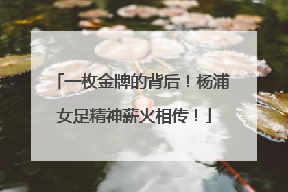 一枚金牌的背后！杨浦女足精神薪火相传！