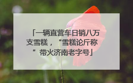 一辆直营车日销八万支雪糕，“雪糕论斤称”带火济南老字号