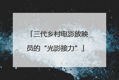 三代乡村电影放映员的“光影接力”