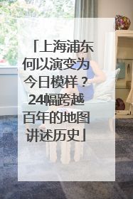 上海浦东何以演变为今日模样？24幅跨越百年的地图讲述历史