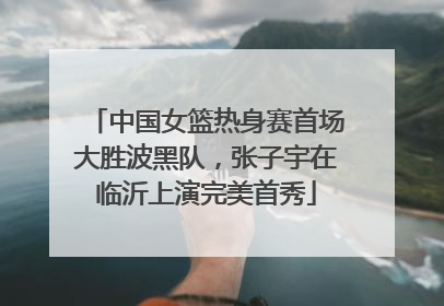 中国女篮热身赛首场大胜波黑队，张子宇在临沂上演完美首秀