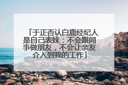 于正否认白鹿经纪人是自己表妹：不会跟同事做朋友，不会让亲友介入到我的工作