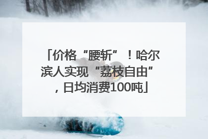 价格“腰斩”！哈尔滨人实现“荔枝自由”，日均消费100吨