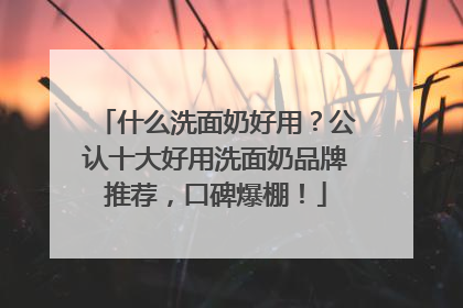 什么洗面奶好用？公认十大好用洗面奶品牌推荐，口碑爆棚！