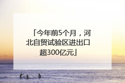 今年前5个月，河北自贸试验区进出口超300亿元