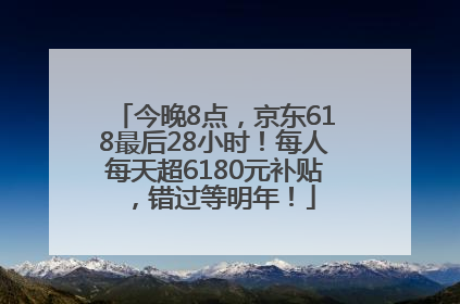 今晚8点，京东618最后28小时！每人每天超6180元补贴，错过等明年！