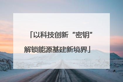 以科技创新“密钥”解锁能源基建新境界