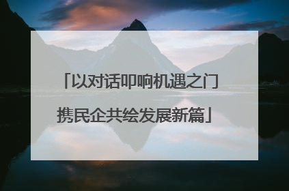 以对话叩响机遇之门 携民企共绘发展新篇