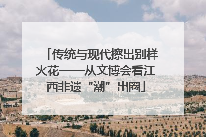传统与现代擦出别样火花——从文博会看江西非遗“潮”出圈